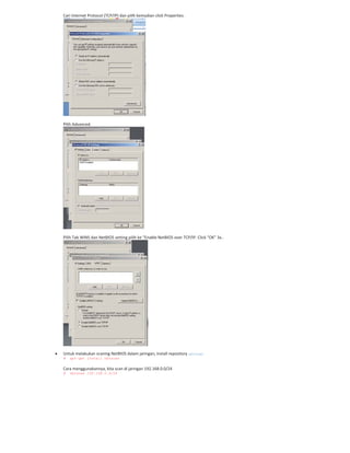 Cari Internet Protocol (TCP/IP) dan pilih kemudian click Properties.
Pilih Advanced.
Pilih Tab WINS dan NetBIOS setting pilih ke “Enable NetBIOS over TCP/IP. Click “OK” 3x..
Untuk melakukan scaning NetBIOS dalam jaringan, install repository nbtscan
# apt-get install nbtscan
Cara menggunakannya, kita scan di jaringan 192.168.0.0/24
# nbtscan 192.168.0.0/24
 