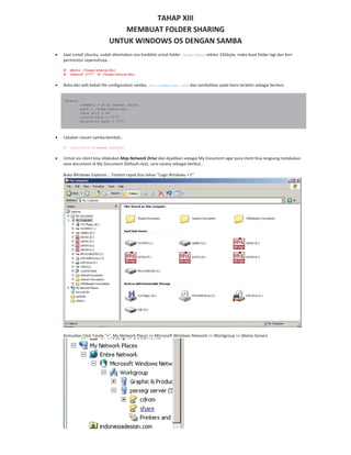 TAHAP XIII
MEMBUAT FOLDER SHARING
UNTUK WINDOWS OS DENGAN SAMBA
Saat install Ubuntu, sudah ditentukan sisa harddisk untuk folder /home/share sekitar 33Gbyte, maka buat folder lagi dan beri
permission sepenuhnya…
# mkdir /home/share/doc
# chmood 0777 –R /home/share/doc
Buka dan edit kebali file configuration samba, /etc/samba/smb.conf dan tambahkan pada baris terakhir sebagai berikut:
[Share]
comment = File Server Share
path = /home/share/doc
read only = No
create mask = 0777
directory mask = 0777
Lakukan restart samba kembali…
# /etc/init.d/samba restart
Untuk sisi client bisa dilakukan Map Network Drive dan dijadikan sebagai My Document agar para client bisa langsung melakukan
save document di My Document (Default nya), cara carany sebagai berikut…
Buka Windows Explorer… Tombol cepat bisa tekan “Logo Windows + E”
Kemudian Click Tanda “+”, My Network Places >> Microsoft Windows Network >> Workgroup >> (Nama Server)
 