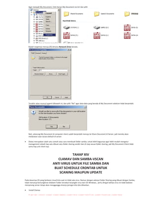 Agar menjadi My Document, Click Kanan My Document sisi kiri dan pilih
Rubah targetnya menuju Z: dimana Network Drive berada.
Terakhir akan muncul seperti dibawah ini, dan pilih “No” agar data data yang berada di My Document sebelum tidak berpindah.
Nah, sekarang My Document di computer client sudah berpindah menuju ke Share Document di Server, jadi mereka akan
melakukan save secara default di server.
Diatas merupakan salah satu contoh atau cara membuak folder samba, untuk lebih bagusnya agar lebih mudah mengatur
management sebaik tiap satu dibuat satu folder sharing sendiri dan di map sesuai folder sharing, jadi My Document Client tidak
sama tiap unit client nya.
TAHAP XIV
CLAMAV DAN SAMBA VSCAN
ANTI VIRUS UNTUK FILE SAMBA DAN
BUAT SCHEDULE CRONTAB UNTUK
SCANING MAUPUN UPDATE
Pada dasarnya OS yang berbasis Linux/Unix saat ini tidak ada virus. Namun dengan adanya Folder Sharing yang dibuat dengan Samba,
tidak menutup kemungkinan didalam Folder tersebut terjangkit virus dari OS Windows, perlu diingat bahwa virus ini tidak bakalan
menyerang server tetapi akan mengganggu kinerja jaringan kita bila dibiarkan.
Install Clamav
# apt-get install clamav clamav-daemon clamav-docs clamav-testfiles clamav-freshclam clamav-base
 