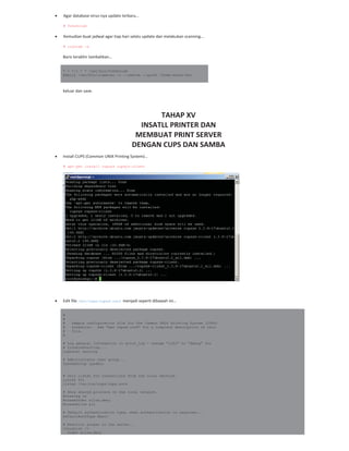 Agar database virus nya update terbaru…
# freshclam
Kemudian buat jadwal agar tiap hari selalu update dan melakukan scanning…
# crontab –e
Baris terakhir tambahkan…
* * */1 * * /usr/bin/freshclam
@daily /usr/bin/clamscan -r --remove --quiet /home/share/doc
keluar dan save.
TAHAP XV
INSATLL PRINTER DAN
MEMBUAT PRINT SERVER
DENGAN CUPS DAN SAMBA
Install CUPS (Common UNIX Printing System)…
# apt-get install cupsys cupsys-client
Edit file /etc/cups/cupsd.conf menjadi seperti dibawah ini…
#
#
# Sample configuration file for the Common UNIX Printing System (CUPS)
# scheduler. See "man cupsd.conf" for a complete description of this
# file.
#
# Log general information in error_log - change "info" to "debug" for
# troubleshooting...
LogLevel warning
# Administrator user group...
SystemGroup lpadmin
# Only listen for connections from the local machine.
Listen 631
Listen /var/run/cups/cups.sock
# Show shared printers on the local network.
Browsing on
BrowseOrder allow,deny
BrowseAllow all
# Default authentication type, when authentication is required...
DefaultAuthType Basic
# Restrict access to the server...
<Location />
Order allow,deny
 