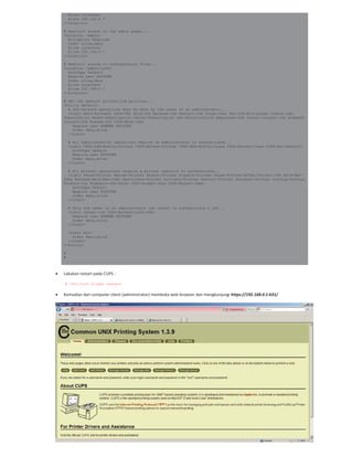 Allow localhost
Allow 192.168.0.*
</Location>
# Restrict access to the admin pages...
<Location /admin>
Encryption Required
Order allow,deny
Allow localhost
Allow 192.168.0.*
</Location>
# Restrict access to configuration files...
<Location /admin/conf>
AuthType Default
Require user @SYSTEM
Order allow,deny
Allow localhost
Allow 192.168.0.*
</Location>
# Set the default printer/job policies...
<Policy default>
# Job-related operations must be done by the owner or an administrator...
<Limit Send-Document Send-URI Hold-Job Release-Job Restart-Job Purge-Jobs Set-Job-Attributes Create-Job-
Subscription Renew-Subscription Cancel-Subscription Get-Notifications Reprocess-Job Cancel-Current-Job Suspend-
Current-Job Resume-Job CUPS-Move-Job>
Require user @OWNER @SYSTEM
Order deny,allow
</Limit>
# All administration operations require an administrator to authenticate...
<Limit CUPS-Add-Modify-Printer CUPS-Delete-Printer CUPS-Add-Modify-Class CUPS-Delete-Class CUPS-Set-Default>
AuthType Default
Require user @SYSTEM
Order deny,allow
</Limit>
# All printer operations require a printer operator to authenticate...
<Limit Pause-Printer Resume-Printer Enable-Printer Disable-Printer Pause-Printer-After-Current-Job Hold-New-
Jobs Release-Held-New-Jobs Deactivate-Printer Activate-Printer Restart-Printer Shutdown-Printer Startup-Printer
Promote-Job Schedule-Job-After CUPS-Accept-Jobs CUPS-Reject-Jobs>
AuthType Default
Require user @SYSTEM
Order deny,allow
</Limit>
# Only the owner or an administrator can cancel or authenticate a job...
<Limit Cancel-Job CUPS-Authenticate-Job>
Require user @OWNER @SYSTEM
Order deny,allow
</Limit>
<Limit All>
Order deny,allow
</Limit>
</Policy>
#
#
Lakukan restart pada CUPS :
# /etc/init.d/cups restart
Kemudian dari computer client (administrator) membuka web browser dan mengkunjungi https://192.168.0.1:631/
 