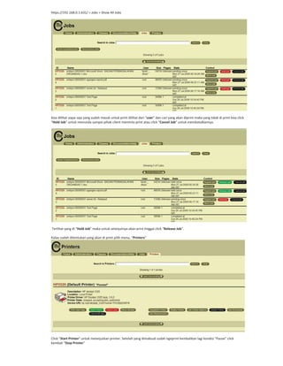 https://192.168.0.1:631/ > Jobs > Show All Jobs
bisa dilihat siapa saja yang sudah masuk untuk print dilihat dari “user” dan cari yang akan diprint maka yang tidak di print bisa click
“Hold Job” untuk menunda sampai pihak client meminta print atau click “Cancel Job” untuk membatalkannya.
Terlihat yang di “Hold Job” maka untuk selanjutnya akan print tinggal click “Release Job”.
Kalau sudah ditentukan yang akan di print pilih menu, “Printers”
Click “Start Printer” untuk melanjutkan printer. Setelah yang dimaksud sudah ngeprint kembalikan lagi kondisi “Pause” click
kembali “Stop Printer”
 