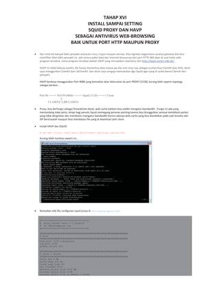 TAHAP XVI
INSTALL SAMPAI SETTING
SQUID PROXY DAN HAVP
SEBAGAI ANTIVIRUS WEB BROWSING
BAIK UNTUK PORT HTTP MAUPUN PROXY
Dari internet banyak bibit penyakit semacam virus, trojan maupun lainnya. Kita inginkan bagaimana caranya gateway kita bisa
memfilter bibit bibit penyakit ini. Jadi semua paket data dari internet khususnya dari port HTTP (80) akan di scan habis oleh
program tersebut, nama program tersebut adalah HAVP yang merupakan repository dari http://www.server side.de/ .
HAVP ini tidak bekerja sendiri, dia hanya memeriksa data masuk aja dan anti virus nya sebagai acuhan bisa ClamAV atau AVG, disini
saya menggunkan ClamAV dan LibClamAV. Dan disini saya sengaja memadukan dgn Squid agar yang di cache bener2 bersih dari
penyakit.
HAVP berkerja menggunakan Port 8080 yang kemudian akan diteruskan ke port PROXY (3128), kurang lebih seperti topology
sebagai berikut…
Port 80 <===> HAVP (8080) <===> Squid (3128) <===> Client
||
CLAMAV+LIBCLAMAV
Proxy, bisa berfungsi sebagai firewall/site block, web cache bahkan bisa sedikit mengatur bandwidth. Fungsi ini ada yang
memandang tidak perlu, tetapi bagi penulis Squid memegang peranan penting karena bisa diunggulkan semisal memblock packet
yang tidak diinginkan dan membantu mengatur bandwidth karena adanya web cache yang bisa diandalkan pada saat koneksi dari
ISP bermasalah maupun bisa membatasi file yang di download oleh client.
Install HAVP dan SQUID
# apt-get install havp squid squid-common squid-cgi squidclient
Kurang lebih hasilnya seperti ini…
Kemudian edit file configurasi squid proxy di /etc/squid/squid.conf
#==================================$
# Proxy Server Versi 2.7.Stable3
# by th@opikdesign.com
#==================================$
#################################################################
# Port
#################################################################
http_port 3128 transparent
icp_port 3130
prefer_direct off
#################################################################
# Cache & Object
#################################################################
cache_mem 8 MB
cache_swap_low 98
cache_swap_high 99
max_filedesc 8192
maximum_object_size 1024 MB
minimum_object_size 0 KB
maximum_object_size_in_memory 4 bytes
 