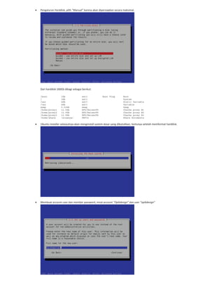 Pengaturan Harddisk, pilih “Manual” karena akan dipersiapkan secara maksimal.
Dari harddisk 160Gb dibagi sebagai berikut:
/boot 1Gb ext3 Boot Flag Boot
/ 3Gb ext3 System
/usr 4Gb ext3 Static Variable
/var 4Gb ext3 Variable
swap 0.52Gb swap Swap
/home/proxy1 12.5Gb XFS/ReiserFS Chache proxy #1
/home/proxy2 12.5Gb XFS/ReiserFS Chache proxy #2
/home/proxy3 12.5Gb XFS/ReiserFS Chache proxy #3
/home/share (sisanya) FAT32 Share Documents
Ubuntu installer selanjutnya akan menginstall system dasar yang dibutuhkan, tentunya setelah memformat harddisk.
Membuat account user dan member password, misal account “Opikdesign” dan user “opikdesign”
 