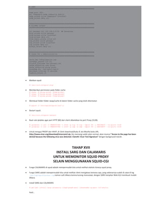 # SNMP
#################################################################
snmp_port 3401
acl snmpsquid snmp_community public
snmp_access allow snmpsquid localhost
snmp_access deny all
#################################################################
# ALLOWED ACCESS
#################################################################
acl persegi src 192.168.0.0/24 ## Sesuaikan
http_access allow persegi
http_access allow localhost
http_access deny all
http_reply_access allow all
icp_access allow persegi
icp_access allow localhost
icp_access deny all
always_direct deny all
#################################################################
# Cache CGI & Administrative
#################################################################
cache_mgr th@opikdesign.com
cachemgr_passwd 123 all
visible_hostname dns.persegi.net
cache_effective_user proxy
cache_effective_group proxy
coredump_dir /var/spool/squid
shutdown_lifetime 10 seconds
logfile_rotate 14
Matikan squid
# /etc/init.d/squid stop
Memberikan permission pada folder cache
# chown -R proxy.proxy /home/proxy1
# chown -R proxy.proxy /home/proxy2
# chown -R proxy.proxy /home/proxy3
Membuat folder folder swap/cache di dalam folder cache yang telah ditentukan
# squid -f /etc/squid/squid.conf -z
Restart squid.
# /etc/init.d/squid restart
Buat rule iptables agar port HTTP (80) dari client dibelokkan ke port Proxy (3128).
# iptables -t nat -I PREROUTING -i eth0 -p tcp -m tcp --dport 80 -j REDIRECT --to-ports 3128
# iptables -t nat -I PREROUTING -i eth0 -p udp -m udp --dport 80 -j REDIRECT --to-ports 3128
Untuk menguji PROXY dan HAVP, di client download/buka IE ato Mozilla buka URL.
http://www.eicar.org/download/eicarcom2.zip, klo memang sudah jalan normal, akan muncul "Access to the page has been
denied because the following virus was detected. ClamAV: Eicar Test Signature" dengan background merah.
TAHAP XVII
INSTALL SARG DAN CALAMARIS
UNTUK MEMONITOR SQUID PROXY
SELAIN MENGGUNAKAN SQUID CGI
Fungsi CALAMARIS di squid adalah mempermudah kita untuk melihat statistic kinerja squid proxy.
Fungsi SARG adalah mempermudah kita untuk melihat client mengakses kemana saja, yang sebenarnya sudah di catat di log
/var/log/squid/access.log namun sulit dibaca karena kurang manusiawi, dengan SARG tampilan Web GUI membuat mudah
dibaca.
Install SARG dan CALAMARIS
# apt-get install sarg calamaris libgd-graph-perl libnetaddr-ip-perl ttf-dustin
hasil…
 