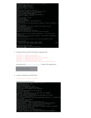Konfigurasi Postfix untuk SMTP AUTH dengan menggunakan SASL
# postconf -e 'smtpd_sasl_local_domain ='
# postconf -e 'smtpd_sasl_auth_enable = yes'
# postconf -e 'smtpd_sasl_security_options = noanonymous'
# postconf -e 'broken_sasl_auth_clients = yes'
# postconf -e 'smtpd_recipient_restrictions =
permit_sasl_authenticated,permit_mynetworks,reject_unauth_destination'
kemudian buat file /etc/postfix/sasl/smtpd.conf, dengan isi file sebagai berikut…
pwcheck_method: saslauthd
mech_list: plain login
Install dan setting SASL2 untuk SMTP AUTH…
# apt-get install libsasl2-2 sasl2-bin
tampilan layar kurang lebih seperti ini…
 