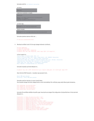 kemudian edit file /etc/default/saslauthd,
cari baris…
START=no
rubah dan tambahkan menjadi…
START=yes
PWDIR=”/var/spool/postfix/var/run/saslauthd”
PARAMS=”-m ${PWDIR}”
PIDFILE=”${PWDIR}/saslauthd.pid”
cari baris lagi…
OPTIONS=”-c –m /var/run/saslauthd”
Rubah menjadi…
OPTIONS="-c -m /var/spool/postfix/var/run/saslauthd"
kemudian jalankan daemon SASL dan ….
# /etc/init.d/saslauthd start
Membuat sertifikat untuk TLS Encrypt sebagai Authentic Certificate…
# touch smtpd.key
# chmod 600 smtpd.key
# openssl genrsa 1024 > smtpd.key
# openssl req -new -key smtpd.key -x509 -days 3650 -out smtpd.crt
Isi form seperti ini…
Country Name (2 letter code) [AU]: ID
State or Province Name (full name) [Some-State]: DKI JAKARTA (Sesuaikan)
Locality Name (eg, city) []: Jakarta Timur (sesuaikan)
Organization Name (eg, company) [Internet Widgits Pty Ltd]: Persegi (sesuaikan)
Organizational Unit Name (eg, section) []:ISP (sesuaikan)
Common Name (eg, YOUR name) []:OPiKdesign (sesuaikan)
Email Address []:th@opikdesign.com (sesuaikan)
kemudian lanjutkan perintah dibawah ini…
# openssl req -new -x509 -extensions v3_ca -keyout cakey.pem -out cacert.pem -days 3650
Akan dimintai PEM Password… masukkan saja password root…
Enter PEM pass phrase:
Verifying - Enter PEM pass phrase:
Kemudian ada form lagi dan isi sesuai contoh diatas.
Dan lanjutkan dengan perintah sebagai berikut untuk memindahkan file certificate yang sudah dibuat pada tempatnya…
# mv smtpd.key /etc/ssl/private/
# mv smtpd.crt /etc/ssl/certs/
# mv cakey.pem /etc/ssl/private/
# mv cacert.pem /etc/ssl/certs/
kemudian file sertifikasi aktifkan di postfix, agar masuk jadi satu dengan file configuration /etc/postfix/main.cf ikuti perintah
dibawah ini…
# postconf -e 'smtp_tls_security_level = may'
# postconf -e 'smtpd_tls_security_level = may'
# postconf -e 'smtpd_tls_auth_only = no'
# postconf -e 'smtp_tls_note_starttls_offer = yes'
# postconf -e 'smtpd_tls_key_file = /etc/ssl/private/smtpd.key'
# postconf -e 'smtpd_tls_cert_file = /etc/ssl/certs/smtpd.crt'
# postconf -e 'smtpd_tls_CAfile = /etc/ssl/certs/cacert.pem'
# postconf -e 'smtpd_tls_loglevel = 1'
# postconf -e 'smtpd_tls_received_header = yes'
# postconf -e 'smtpd_tls_session_cache_timeout = 3600s'
# postconf -e 'tls_random_source = dev:/dev/urandom'
 