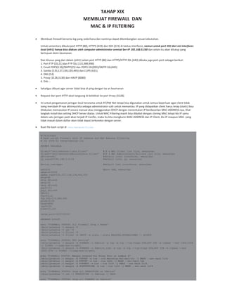 TAHAP XIX
MEMBUAT FIREWALL DAN
MAC & IP FILTERING
Membuat firewall berserta log yang sederhana dan nantinya dapat dikembangkan sesuai kebutuhan.
Untuk sementara dibuka port HTTP (80), HTTPS (443) dan SSH (221) di kedua interfaces, namun untuk port SSH dari sisi interfaces
local (eth1) hanya bisa diakses oleh computer administrator semisal ber IP 192.168.0.100 dan selain itu akan ditutup yang
bertujuan demi keamanan.
Dan khusus yang dari dalam (eth1) selain port HTTP (80) dan HTTPS/HTTP SSL (443) dibuka juga port port sebagai berikut:
1. Port FTP (20,21) dan FTP SSL (115,989,990)
2. Email POP3(110)/SMTP(25) dan POP3 SSL(995)/SMTP SSL(465)
3. Samba (135,137,138,139,445) dan CUPS (631).
4. DNS (53)
5. Proxy (3128,3130) dan HAVP (8080)
6. Dsb….
Sekaligus dibuat agar server tidak bisa di ping dengan las an keamanan
Request dari port HTTP akan langsung di belokkan ke port Proxy (3128).
Ini untuk pengamanan jaringan local terutama untuk RT/RW Net tetapi bisa digunakan untuk semua keperluan agar client tidak
iseng merubah IP nya akhirnya kita sebagai administrator sulit untuk memantau. IP yang didapatkan client harus tetap (static) bisa
dilakukan memasukan IP secara manual atau menggunakan DHCP dengan menentukan IP berdasarkan MAC ADDRESS nya, lihat
langkah install dan setting DHCP Server diatas. Untuk MAC Filtering masih bisa dibobol dengan cloning MAC tetapi klo IP sama
dalam satu jaringan pasti akan terjadi IP Conflic, maka itu kita mengkunci MAC ADDRESS dan IP Client, klo IP maupun MAC yang
tidak masuk dalam daftar akan tidak dapat terkoneksi dengan server.
Buat file bash script di /etc/network/filter
#!/bin/bash
# Bash script Firewall with IP Address and MAC Address Filtering
# (C) 2009 by th@opikdesign.com
###### VARIABLE
files1=”/etc/network/lists.filter” #IP & MAC Client list file, sesuaikan
files2=”/etc/network/administrator.filter” #IP & MAC Administrator/Billing list file, sesuaikan
device=eth1 #default local interfaces, sesuaikan
ip_subnet=192.168.0.0/24 #default local ip, sesuaikan
device_inet=ppp+ #default inet interfaces, sesuaikan
ssh=221 #port SSH, sesuaikan
webmin=10000
samba_cups=135,137,138,139,445,631
http=80
http_SSL=443
smtp=25
smtp_SSL=465
pop3=110
pop3_SSL=995
DNS=53
ftp=20,21
ftp_SSL=115,989,990
proxy=3128
havp=8080
icp=3130
time=13,123
range_port=1025:65535
####### SCRIPT
echo “FIREWALL STATUS: All Firewall Drop & Reset”
/sbin/iptables –t mangle –F
/sbin/iptables –t nat –F
/sbin/iptables –t filter –F
/sbin/iptables –t filter –A INPUT –m state -–state RELATED,ESTABLISHED –j ACCEPT
echo “FIREWALL STATUS: MTU Setting”
/sbin/iptables –t mangle –A FORWARD –o $device –p tcp –m tcp -–tcp-flags SYN,RST SYN –m tcpmss -–mss 1400:1536
–j TCPMSS -–clamp-mss-to-pmtu
/sbin/iptables –t mangle –A FORWARD –o $device_inet –p tcp –m tcp -–tcp-flags SYN,RST SYN –m tcpmss -–mss
1400:1536 –j TCPMSS -–clamp-mss-to-pmtu
echo "FIREWALL STATUS: Mangle created for Proxy Port at number 4"
/sbin/iptables -t mangle -A OUTPUT -m tos --tos Maximize-Reliability -j MARK --set-mark 0x04
/sbin/iptables -t mangle -A OUTPUT -m tos --tos 0x04 -j MARK --set-mark 0x4
/sbin/iptables -t mangle -A FORWARD -m tos --tos 0x04 -j MARK --set-mark 0x04
/sbin/iptables -t mangle -A POSTROUTING -m tos --tos 0x04 -j MARK --set-mark 0x04
echo “FIREWALL STATUS: Drop all PREROUTING on $device”
/sbin/iptables –t nat –I PREROUTING –i $device –j DROP
echo “FIREWALL STATUS: Drop all FORWARD on $device”
 