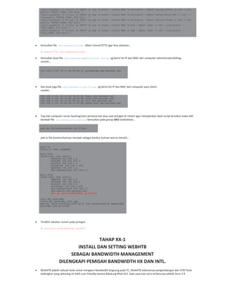 /sbin/iptables -t filter -A INPUT -p tcp -m state --state NEW -m multiport --dport $proxy,$havp -j LOG --log-
prefix "PROXY_CONN: TCP Port: "
/sbin/iptables -t filter -A INPUT -p udp -m state --state NEW -m multiport --dport $http,$http_SSL -j LOG --
log-prefix "HTTPS_CONN: UDP Port: "
/sbin/iptables -t filter -A INPUT -p udp -m state --state NEW -m multiport --dport $proxy,$havp -j LOG --log-
prefix "PROXY_CONN: UDP Port: "
/sbin/iptables -t filter -A INPUT -p tcp -m state --state NEW -m tcp --dport $ssh -j LOG --log-prefix
"SSH_CONN: TCP Port: "
/sbin/iptables -t filter -A INPUT -p udp -m state --state NEW -m udp --dport $ssh -j LOG --log-prefix
"SSH_CONN: UDP Port: "
Kemudian file /etc/network/filter diberi chmod 0775 agar bisa jalankan…
# chmod 0775 /etc/network/filter
Kemudian buat file /etc/network/administrator.filter yg berisi list IP dan MAC dari computer administrator/billing,
contoh…
192.168.0.100 00:11:D8:CF:A5:21 opikdesign.dns.persegi.net
Dan buat juga file /etc/network/lists.filter yg berisi list IP dan MAC dari computer para client,
contoh…
192.168.0.101 00:11:5B:78:D3:E8 dhani.dns.persegi.net
192.168.0.102 00:16:EC:1E:2F:9E farah.dns.persegi.net
192.168.0.103 00:13:D4:CB:69:0F siti.dns.persegi.net
192.168.0.104 00:0E:2E:33:DF:BE pakde-moel.dns.persegi.net
Tiap kali computer server booting/start pertama kali atau saat jaringan di restart agar menjalankan bash script tersebut maka edit
kembali file /etc/network/interfaces kemudian pada group eth1 tambahkan…
pre-up /etc/network/mac_ip.filter
jadi isi file keseluruhannya menjadi sebagai berikut (tulisan warna merah)…
auto lo
iface lo inet loopback
auto eth0
iface eth1 inet static
address 192.168.1.2
netmask 255.255.255.0
network 192.168.1.0
broadcast 192.168.1.255
gateway 192.168.1.1
dns-nameservers 192.168.1.1
auto eth1
iface eth1 inet static
address 192.168.0.1
netmask 255.255.255.0
network 192.168.0.0
broadcast 192.168.0.255
dns-nameservers 192.168.0.1
dns-search dns.persegi.net
pre-up /etc/network/mac_ip.filter
auto dsl-provider
iface dsl-provider inet ppp
pre-up /sbin/ifconfig eth0 up # line maintained by pppoeconf
provider dsl-provider
Terakhir lakukan restart pada jaringan
# /etc/init.d/networking restart
TAHAP XX 1
INSTALL DAN SETTING WEBHTB
SEBAGAI BANDWIDTH MANAGEMENT
DILENGKAPI PEMISAH BANDWIDTH IIX DAN INTL.
WebHTB adalah sebuah tools untuk mengatur Bandwidth langsung pada TC, WebHTB sebenarnya pengembangan dari HTB Tools
sedangkan yang sekarang ini lebih user friendly karena didukung Web GUI. Saat saya tulis versi terbarunya adalah Versi 2.9.
 