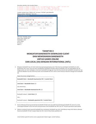 Kemudian jalankan rules tersebut diatas…
# iptables -t mangle -A OUTPUT -m tos --tos Maximize-Reliability -j MARK --set-mark 0x4
# iptables -t mangle -A OUTPUT -m tos --tos 0x4 -j MARK --set-mark 0x4
# iptables -t mangle -A FORWARD -m tos --tos 0x4 -j MARK --set-mark 0x4
# iptables -t mangle -A POSTROUTING -m tos --tos 0x4 -j MARK --set-mark 0x4
Terakhir tambah client “PROXY_HIT” di classes “SYSTEM” pada WebHTB.
Mouse arahkan “Add Client” dan click…
Pilih Class “SYSTEM_LOCAL”
Nama client: PROXY_HIT
Bandwidth: 1024
Limit: 10240
Priority: 2
Mark: 4
TAHAP XX 3
MENGATUR BANDWIDTH DOWNLOAD CLIENT
DAN MEMISAHKAN BANDWIDTH
UNTUK GAMES ONLINE
DAN LOCAL (IIX) DENGAN INTERNATIONAL (INTL)
Mengatur bandwidth tiap unit client sebenarnya gampang gampang susah. Pada dasarnya pembagian bandwidth per client
berdasarkan dari rumus, tiap unit client mendapatkan bandwidth terendah sebesar bandwidth rata rata yang didapat dari ISP
dibagi jumlah unit client sedangkan untuk batas bandwidth tertinggi dari tiap client bisa diambil dari bandwidth terendah dari tiap
client bisa dikalikan dua atau ekstrimnya batas atas bandwidth dari ISP, namun untuk amannya maksimal setengah dari bandwidth
ISP.
Dapat dirumuskan sebagai berikut…
Bandwidth Client = <Bandwidth download dari ISP> / <Jumlah Client>
Limit Client = <Bandwidth Client> x 2
atau ekstrimnya…
Limit Client = <Bandwidth download dari ISP> / 2
Bandwidth Upload = <Limit Client> / 4
atau…
Bandwidth Upload = <Bandwidth upload dari ISP> / <Jumlah Client>
Karena beberapa ISP ada yg memberikan bandwidth IX tidak sama atau lebih kecil ketimbang bandwidth IIX, karena itu untuk
memanage bandwidth untuk client perlu ada pemisahan mana bandwidth dari INTL dan IIX. Terutama pemakaian pada speedy.
Sebelum membuat classes pemisah bandwidth dan membatasin bandwidth tiap client, ada baiknya meng check dahulu seberapa
besarnya bandwidth IIX dan IX yang di dapat dari ISP, check di http://www.speedtest.net.
Untuk melihat speed IIX arah ke server yang berada di dalam negeri, contoh hasilnya…
 