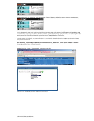 Untuk melihat speed INTL arahkan ke server di luar negeri, usahakan di benua yang terjauh semisal Amerika, contoh hasilnya…
Karena bandwidth ini tidak selalu stabil atau kata lain akan berubah rubah, coba pantau terus beberapa hari dengan waktu yang
random misalnya pagi, siang, sore, malam, dan tengah malam agar mendapatkan angka jam jam tersibuk dan terkosong, kemudian
ambil rata ratanya… hasilnya akan dijadikan patokan bandwidth yang didapat dari ISP langsung.
Edit class GAMES_DOWNLOAD, IIX_DOWNLOAD dan INTL_DOWNLOAD, sesuaikan bandwidth dengan hasil pengukuran lewat
http://www.speedtest.net
Perlu diketahuai, untuk GAMES_DOWNLOAD besaran sama seperti IIX_DOWNLOAD , karena IP yang terdaftar di database
hanya diperuntukan Game Online di Indonesia.
Arahkan mouse ke “Classes +” kemudian pilih “Edit classes” dan click
Pilih class yang akan di edit kemudian click tanda centang hijau.
Edit Classes GAMES_DOWNLOAD,
 