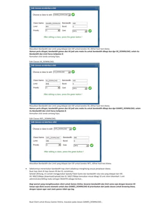 Masukkan Bandwidth dan Limit yang didapat dari ISP untuk koneksi IIX, dilihat hasil test diatas.
Namun perlu diingat, bandwidth games dan IIX jadi satu maka itu untuk bandwidth dibagi dua dgn IIX_DOWNLOAD, selain itu
Bandwidth dan Limit harus kelipatan 8.
Kemudian click tanda centang hijau.
Edit Classes IIX_DOWNLOAD,
Masukkan Bandwidth dan Limit yang didapat dari ISP untuk koneksi IIX, dilihat hasil test diatas.
Namun perlu diingat, bandwidth games dan IIX jadi satu maka itu untuk bandwidth dibagi dua dgn GAMES_DOWNLOAD, selain
itu Bandwidth dan Limit harus kelipatan 8.
Kemudian click tanda centang hijau.
Edit Classes INTL_DOWNLOAD,
Masukkan Bandwidth dan Limit yang didapat dari ISP untuk koneksi INTL, dilihat hasil test diatas.
Sebelumnya menentukan bandwidth tiap client sebaiknya menghitung sesuai penjelasan diatas.
Buat tiap client di tiap classes IIX dan IX, contohnya…
Setelah dihitung, ini contoh menggunakan Speedy Paket Game dan bandwidth rata rata yang didapat dari ISP,
IIX: 900/210kbps (download/upload) dan IX: 560/170kbps kemudian missal dibagi 10 unit client ditambah 1 unit
administrator/billing maka setingan WebHTB sebagai berikut…
Bagi warnet yang mengkhususkan client untuk Games Online, besaran bandwidth dan limit sama saja dengan besaran IIX
hanya saja disini secara otomatis untuk class GAMES_DOWNLOAD di prioritaskan dari pada classes untuk browsing biasa,
dengan tujuan agar saat main games tidak nge lag.
Buat Client untuk khusus Games Online, masukan pada classes GAMES_DOWNLOAD…
 
