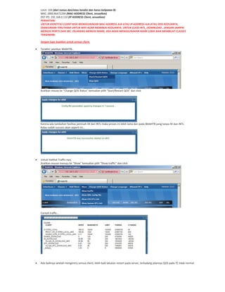 Limit: 104 (dari rumus dan/atau kondisi dan harus kelipatan 8)
MAC: 000C46A7229A (MAC ADDRESS Client, sesuaikan)
DST IPS: 192.168.0.110 (IP ADDRESS Client, sesuaikan)
PERHATIAN:
UNTUK IDENTITAS CLIENT BISA MENGGUNAKAN MAC ADDRESS AJA ATAU IP ADDRESS AJA ATAU DIISI KEDUANYA,
DIANJURKAN TERUTAMA UNTUK WIFI AGAR MEMAKAI KEDUANYA. UNTUK CLASS INTL_DOWNLOAD , JANGAN SAMPAI
MENGISI PORTS DAN SRC. DILARANG MENGISI MARK, JIKA AKAN MENGGUNAKAN MARK LEBIH BAIK MEMBUAT CLASSES
TERSENDIRI.
Jangan lupa buatkan untuk semua client.
Terakhir jalankan WebHTB…
Arahkan mouse ke “Change QOS Status” kemudian pilih “Start/Restart QOS” dan click
Karena ada tambahan fasilitas pemisah IIX dan INTL maka proses ini lebih lama dari pada WebHTB yang tanpa IIX dan INTL.
Kalau sudah success akan seperti ini…
Untuk melihat Traffic nya,
Arahkan mouse menuju ke “Show” kemudian pilih “Show traffic” dan click
Contoh traffic…
Ada baiknya setelah mengentry semua client, lebih baik lakukan restart pada server, terkadang jalannya QOS pada TC tidak normal.
 