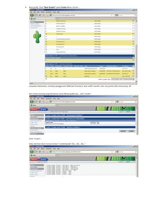 Buat grafik, Click “New Graphs” pada Create Menu sisi kiri…
sesuaikan kebutuhan, misalnya penggunaan RAM dan Processor, b/w traffic transfer rate, sisa partisi hdd untuk proxy, dll.
beri tanda centang yang dimaksud untuk dibuat grafik nya… click “create”.
Click “create”…
kalau berhasil akan muncul tulisan “created graph: bla… bla… bla…”
 