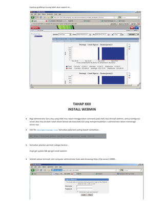 hasilnya grafiknya kurang lebih akan seperti ini….
TAHAP XXII
INSTALL WEBMIN
Bagi administrator baru atau yang tidak mau report menggunakan command pada shell, bisa diinstall webmin, semua konfigurasi
server akan bisa dirubah rubah dalam bentuk wb base/web GUI yang mempermudahkan si administrator dalam memanage
server nya.
Edit file /etc/apt/sources.list kemudian pada baris paling bawah tambahkan…
deb http://download.webmin.com/download/repository sarge contrib
Kemudian jalankan perintah sebagai berikut…
# apt get update && apt get install webmin
Setelah selesai terinstall, dari computer administrator buka web browsing https://[ip server]:10000...
 