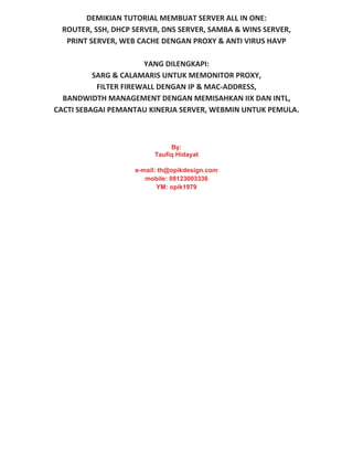 DEMIKIAN TUTORIAL MEMBUAT SERVER ALL IN ONE:
ROUTER, SSH, DHCP SERVER, DNS SERVER, SAMBA & WINS SERVER,
PRINT SERVER, WEB CACHE DENGAN PROXY & ANTI VIRUS HAVP
YANG DILENGKAPI:
SARG & CALAMARIS UNTUK MEMONITOR PROXY,
FILTER FIREWALL DENGAN IP & MAC ADDRESS,
BANDWIDTH MANAGEMENT DENGAN MEMISAHKAN IIX DAN INTL,
CACTI SEBAGAI PEMANTAU KINERJA SERVER, WEBMIN UNTUK PEMULA.
By:
Taufiq Hidayat
e-mail: th@opikdesign.com
mobile: 08123003336
YM: opik1979
 