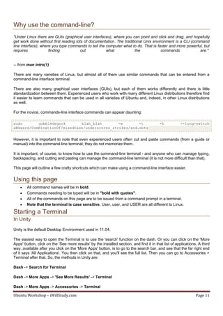 Why use the command-line?
"Under Linux there are GUIs (graphical user interfaces), where you can point and click and drag, and hopefully
get work done without first reading lots of documentation. The traditional Unix environment is a CLI (command
line interface), where you type commands to tell the computer what to do. That is faster and more powerful, but
requires             finding           out           what             the            commands            are."


-- from man intro(1)

There are many varieties of Linux, but almost all of them use similar commands that can be entered from a
command-line interface terminal.

There are also many graphical user interfaces (GUIs), but each of them works differently and there is little
standardization between them. Experienced users who work with many different Linux distributions therefore find
it easier to learn commands that can be used in all varieties of Ubuntu and, indeed, in other Linux distributions
as well.

For the novice, commands-line interface commands can appear daunting:

sudo       gobbledegook       blah_blah        -w       -t                                -h          --long-switch
aWkward/ComBinationOf/mixedCase/underscores_strokes/and.dots


However, it is important to note that even experienced users often cut and paste commands (from a guide or
manual) into the command-line terminal; they do not memorize them.

It is important, of course, to know how to use the command-line terminal - and anyone who can manage typing,
backspacing, and cutting and pasting can manage the command-line terminal (it is not more difficult than that).

This page will outline a few crafty shortcuts which can make using a command-line interface easier.


Using this page
       All command names will be in bold.
       Commands needing to be typed will be in "bold with quotes".
       All of the commands on this page are to be issued from a command prompt in a terminal.
       Note that the terminal is case sensitive. User, user, and USER are all different to Linux.

Starting a Terminal
In Unity
Unity is the default Desktop Environment used in 11.04.

The easiest way to open the Terminal is to use the 'search' function on the dash. Or you can click on the 'More
Apps' button, click on the 'See more results' by the installed section, and find it in that list of applications. A third
way, available after you click on the 'More Apps' button, is to go to the search bar, and see that the far right end
of it says 'All Applications'. You then click on that, and you'll see the full list. Then you can go to Accessories >
Terminal after that. So, the methods in Unity are:

Dash -> Search for Terminal

Dash -> More Apps -> 'See More Results' -> Terminal

Dash -> More Apps -> Accessories -> Terminal

Ubuntu Workshop – iWillStudy.com                                                                                Page 11
 