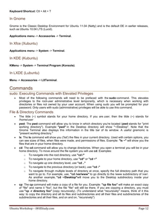 Keyboard Shortcut: Ctl + Alt + T

In Gnome
Gnome is the Classic Desktop Environment for Ubuntu 11.04 (Natty) and is the default DE in earlier releases,
such as Ubuntu 10.04 LTS (Lucid).

Applications menu -> Accessories -> Terminal.

In Xfce (Xubuntu)
Applications menu -> System -> Terminal.

In KDE (Kubuntu)
KMenu -> System -> Terminal Program (Konsole).

In LXDE (Lubuntu)
Menu -> Accessories -> LXTerminal.


Commands
sudo: Executing Commands with Elevated Privileges
      Most of the following commands will need to be prefaced with the sudo command. This elevates
       privileges to the root-user administrative level temporarily, which is necessary when working with
       directories or files not owned by your user account. When using sudo you will be prompted for your
       password. Only users with sudo (administrative) privileges will be able to use this command.
File & Directory Commands
      The tilde (~) symbol stands for your home directory. If you are user, then the tilde (~) stands for
       /home/user
      pwd: The pwd command will allow you to know in which directory you're located (pwd stands for "print
       working directory"). Example: "pwd" in the Desktop directory will show "~/Desktop". Note that the
       Gnome Terminal also displays this information in the title bar of its window. A useful gnemonic is
       "present working directory."
      ls: The ls command will show you ('list') the files in your current directory. Used with certain options, you
       can see sizes of files, when files were made, and permissions of files. Example: "ls ~" will show you the
       files that are in your home directory.
      cd: The cd command will allow you to change directories. When you open a terminal you will be in your
       home directory. To move around the file system you will use cd. Examples:
            o To navigate into the root directory, use "cd /"
            o To navigate to your home directory, use "cd" or "cd ~"
            o To navigate up one directory level, use "cd .."
            o To navigate to the previous directory (or back), use "cd -"
            o To navigate through multiple levels of directory at once, specify the full directory path that you
                want to go to. For example, use, "cd /var/www" to go directly to the /www subdirectory of /var/.
                As another example, "cd ~/Desktop"will move you to the Desktop subdirectory inside your
                home directory.
      cp: The cp command will make a copy of a file for you. Example: "cp file foo" will make an exact copy
       of "file" and name it "foo", but the file "file" will still be there. If you are copying a directory, you must
       use "cp -r directory foo" (copy recursively). (To understand what "recursively" means, think of it this
       way: to copy the directory and all its files and subdirectories and all their files and subdirectories of the
       subdirectories and all their files, and on and on, "recursively")


Ubuntu Workshop – iWillStudy.com                                                                            Page 12
 