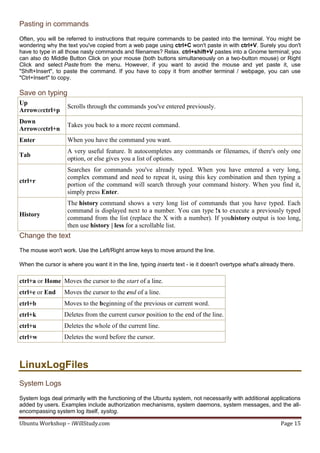 Pasting in commands
Often, you will be referred to instructions that require commands to be pasted into the terminal. You might be
wondering why the text you've copied from a web page using ctrl+C won't paste in with ctrl+V. Surely you don't
have to type in all those nasty commands and filenames? Relax. ctrl+shift+V pastes into a Gnome terminal; you
can also do Middle Button Click on your mouse (both buttons simultaneously on a two-button mouse) or Right
Click and select Paste from the menu. However, if you want to avoid the mouse and yet paste it, use
"Shift+Insert", to paste the command. If you have to copy it from another terminal / webpage, you can use
"Ctrl+Insert" to copy.

Save on typing
Up
                    Scrolls through the commands you've entered previously.
Arroworctrl+p
Down
                    Takes you back to a more recent command.
Arroworctrl+n
Enter               When you have the command you want.
                    A very useful feature. It autocompletes any commands or filenames, if there's only one
Tab
                    option, or else gives you a list of options.
                    Searches for commands you've already typed. When you have entered a very long,
                    complex command and need to repeat it, using this key combination and then typing a
ctrl+r
                    portion of the command will search through your command history. When you find it,
                    simply press Enter.
                    The history command shows a very long list of commands that you have typed. Each
                    command is displayed next to a number. You can type !x to execute a previously typed
History
                    command from the list (replace the X with a number). If youhistory output is too long,
                    then use history | less for a scrollable list.
Change the text
The mouse won't work. Use the Left/Right arrow keys to move around the line.

When the cursor is where you want it in the line, typing inserts text - ie it doesn't overtype what's already there.

ctrl+a or Home Moves the cursor to the start of a line.
ctrl+e or End     Moves the cursor to the end of a line.
ctrl+b            Moves to the beginning of the previous or current word.
ctrl+k            Deletes from the current cursor position to the end of the line.
ctrl+u            Deletes the whole of the current line.
ctrl+w            Deletes the word before the cursor.



LinuxLogFiles
System Logs
System logs deal primarily with the functioning of the Ubuntu system, not necessarily with additional applications
added by users. Examples include authorization mechanisms, system daemons, system messages, and the all-
encompassing system log itself, syslog.

Ubuntu Workshop – iWillStudy.com                                                                              Page 15
 