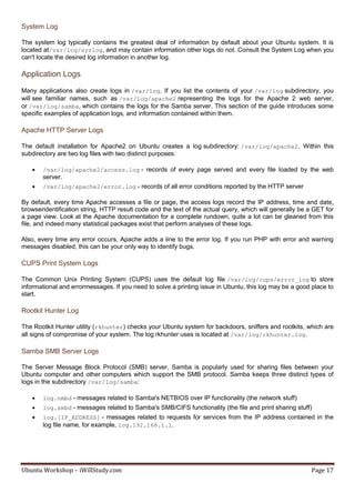 System Log

The system log typically contains the greatest deal of information by default about your Ubuntu system. It is
located at/var/log/syslog, and may contain information other logs do not. Consult the System Log when you
can't locate the desired log information in another log.

Application Logs
Many applications also create logs in /var/log. If you list the contents of your /var/log subdirectory, you
will see familiar names, such as /var/log/apache2 representing the logs for the Apache 2 web server,
or /var/log/samba, which contains the logs for the Samba server. This section of the guide introduces some
specific examples of application logs, and information contained within them.

Apache HTTP Server Logs

The default installation for Apache2 on Ubuntu creates a log subdirectory: /var/log/apache2. Within this
subdirectory are two log files with two distinct purposes:

      /var/log/apache2/access.log - records of every page served and every file loaded by the web
       server.
      /var/log/apache2/error.log - records of all error conditions reported by the HTTP server

By default, every time Apache accesses a file or page, the access logs record the IP address, time and date,
browseridentification string, HTTP result code and the text of the actual query, which will generally be a GET for
a page view. Look at the Apache documentation for a complete rundown; quite a lot can be gleaned from this
file, and indeed many statistical packages exist that perform analyses of these logs.

Also, every time any error occurs, Apache adds a line to the error log. If you run PHP with error and warning
messages disabled, this can be your only way to identify bugs.

CUPS Print System Logs

The Common Unix Printing System (CUPS) uses the default log file /var/log/cups/error_log to store
informational and errormessages. If you need to solve a printing issue in Ubuntu, this log may be a good place to
start.

Rootkit Hunter Log

The Rootkit Hunter utility (rkhunter) checks your Ubuntu system for backdoors, sniffers and rootkits, which are
all signs of compromise of your system. The log rkhunter uses is located at /var/log/rkhunter.log.

Samba SMB Server Logs

The Server Message Block Protocol (SMB) server, Samba is popularly used for sharing files between your
Ubuntu computer and other computers which support the SMB protocol. Samba keeps three distinct types of
logs in the subdirectory /var/log/samba:

      log.nmbd - messages related to Samba's NETBIOS over IP functionality (the network stuff)
      log.smbd - messages related to Samba's SMB/CIFS functionality (the file and print sharing stuff)
      log.[IP_ADDRESS] - messages related to requests for services from the IP address contained in the
       log file name, for example, log.192.168.1.1.




Ubuntu Workshop – iWillStudy.com                                                                         Page 17
 