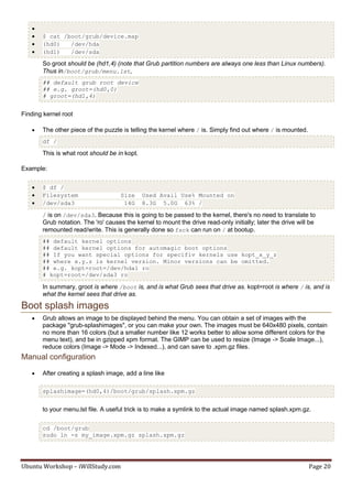 
      $ cat /boot/grub/device.map
      (hd0)   /dev/hda
      (hd1)   /dev/sda

       So groot should be (hd1,4) (note that Grub partition numbers are always one less than Linux numbers).
       Thus in/boot/grub/menu.lst,
       ## default grub root device
       ## e.g. groot=(hd0,0)
       # groot=(hd1,4)


Finding kernel root

      The other piece of the puzzle is telling the kernel where / is. Simply find out where / is mounted.
       df /

       This is what root should be in kopt.

Example:

      $ df /
      Filesystem                    Size     Used Avail Use% Mounted on
      /dev/sda3                      14G     8.3G 5.0G 63% /

       / is on /dev/sda3. Because this is going to be passed to the kernel, there's no need to translate to
       Grub notation. The 'ro' causes the kernel to mount the drive read-only initially; later the drive will be
       remounted read/write. This is generally done so fsck can run on / at bootup.
       ## default kernel options
       ## default kernel options for automagic boot options
       ## If you want special options for specifiv kernels use kopt_x_y_z
       ## where x.y.z is kernel version. Minor versions can be omitted.
       ## e.g. kopt=root=/dev/hda1 ro
       # kopt=root=/dev/sda3 ro

       In summary, groot is where /boot is, and is what Grub sees that drive as. kopt=root is where / is, and is
       what the kernel sees that drive as.

Boot splash images
      Grub allows an image to be displayed behind the menu. You can obtain a set of images with the
       package "grub-splashimages", or you can make your own. The images must be 640x480 pixels, contain
       no more than 16 colors (but a smaller number like 12 works better to allow some different colors for the
       menu text), and be in gzipped xpm format. The GIMP can be used to resize (Image -> Scale Image...),
       reduce colors (Image -> Mode -> Indexed...), and can save to .xpm.gz files.
Manual configuration
      After creating a splash image, add a line like

       splashimage=(hd0,4)/boot/grub/splash.xpm.gz


       to your menu.lst file. A useful trick is to make a symlink to the actual image named splash.xpm.gz.

       cd /boot/grub
       sudo ln -s my_image.xpm.gz splash.xpm.gz




Ubuntu Workshop – iWillStudy.com                                                                              Page 20
 