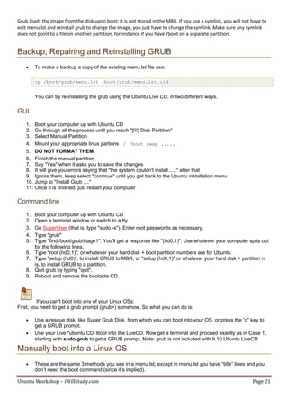 Grub loads the image from the disk upon boot; it is not stored in the MBR. If you use a symlink, you will not have to
edit menu.lst and reinstall grub to change the image, you just have to change the symlink. Make sure any symlink
does not point to a file on another partition, for instance if you have /boot on a separate partition.


Backup, Repairing and Reinstalling GRUB
         To make a backup a copy of the existing menu.lst file use:

          cp /boot/grub/menu.lst /boot/grub/menu.lst.old


          You can try re-installing the grub using the Ubuntu Live CD, in two different ways.

GUI
    1.    Boot your computer up with Ubuntu CD
    2.    Go through all the process until you reach "[!!!] Disk Partition"
    3.    Select Manual Partition
    4.    Mount your appropriate linux partions / /boot swap .....
    5.    DO NOT FORMAT THEM.
    6.    Finish the manual partition
    7.    Say "Yes" when it asks you to save the changes
    8.    It will give you errors saying that "the system couldn't install ....." after that
    9.    Ignore them, keep select "continue" until you get back to the Ubuntu installation menu
    10.   Jump to "Install Grub ...."
    11.   Once it is finished, just restart your computer

Command line
    1.    Boot your computer up with Ubuntu CD
    2.    Open a terminal window or switch to a tty.
    3.    Go SuperUser (that is, type "sudo -s"). Enter root passwords as necessary.
    4.    Type "grub"
    5.    Type "find /boot/grub/stage1". You'll get a response like "(hd0,1)". Use whatever your computer spits out
          for the following lines.
    6.    Type "root (hd0,1)", or whatever your hard disk + boot partition numbers are for Ubuntu.
    7.    Type "setup (hd0)", to install GRUB to MBR, or "setup (hd0,1)" or whatever your hard disk + partition nr
          is, to install GRUB to a partition.
    8.    Quit grub by typing "quit".
    9.    Reboot and remove the bootable CD.



         If you can't boot into any of your Linux OSs:
First, you need to get a grub prompt (grub>) somehow. So what you can do is:

         Use a rescue disk, like Super Grub Disk, from which you can boot into your OS, or press the “c” key to
          get a GRUB prompt.
         Use your Live *ubuntu CD. Boot into the LiveCD. Now get a terminal and proceed exactly as in Case 1,
          starting with sudo grub to get a GRUB prompt. Note: grub is not included with 9.10 Ubuntu LiveCD

Manually boot into a Linux OS
         These are the same 3 methods you see in a menu.lst, except in menu.lst you have “title” lines and you
          don’t need the boot command (since it’s implied).

Ubuntu Workshop – iWillStudy.com                                                                              Page 21
 