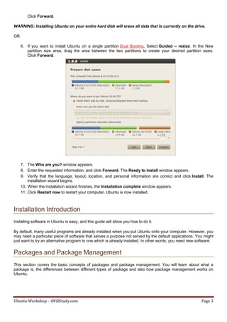 Click Forward.

WARNING: Installing Ubuntu on your entire hard disk will erase all data that is currently on the drive.

OR

     6. If you want to install Ubuntu on a single partition Dual Booting, Select Guided – resize. In the New
        partition size area, drag the area between the two partitions to create your desired partition sizes.
        Click Forward.




     7. The Who are you? window appears.
     8. Enter the requested information, and click Forward. The Ready to install window appears.
     9. Verify that the language, layout, location, and personal information are correct and click Install. The
         installation wizard begins.
     10. When the installation wizard finishes, the Installation complete window appears.
     11. Click Restart now to restart your computer. Ubuntu is now installed.



Installation Introduction
Installing software in Ubuntu is easy, and this guide will show you how to do it.

By default, many useful programs are already installed when you put Ubuntu onto your computer. However, you
may need a particular piece of software that serves a purpose not served by the default applications. You might
just want to try an alternative program to one which is already installed. In other words, you need new software.


Packages and Package Management
This section covers the basic concepts of packages and package management. You will learn about what a
package is, the differences between different types of package and also how package management works on
Ubuntu.




Ubuntu Workshop – iWillStudy.com                                                                          Page 3
 