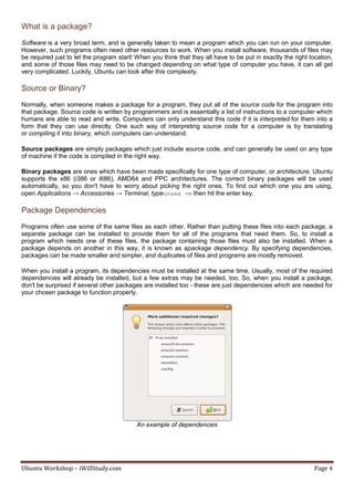 What is a package?
Software is a very broad term, and is generally taken to mean a program which you can run on your computer.
However, such programs often need other resources to work. When you install software, thousands of files may
be required just to let the program start! When you think that they all have to be put in exactly the right location,
and some of those files may need to be changed depending on what type of computer you have, it can all get
very complicated. Luckily, Ubuntu can look after this complexity.

Source or Binary?
Normally, when someone makes a package for a program, they put all of the source code for the program into
that package. Source code is written by programmers and is essentially a list of instructions to a computer which
humans are able to read and write. Computers can only understand this code if it is interpreted for them into a
form that they can use directly. One such way of interpreting source code for a computer is by translating
or compiling it into binary, which computers can understand.

Source packages are simply packages which just include source code, and can generally be used on any type
of machine if the code is compiled in the right way.

Binary packages are ones which have been made specifically for one type of computer, or architecture. Ubuntu
supports the x86 (i386 or i686), AMD64 and PPC architectures. The correct binary packages will be used
automatically, so you don't have to worry about picking the right ones. To find out which one you are using,
open Applications → Accessories → Terminal, typeuname -m then hit the enter key.

Package Dependencies
Programs often use some of the same files as each other. Rather than putting these files into each package, a
separate package can be installed to provide them for all of the programs that need them. So, to install a
program which needs one of these files, the package containing those files must also be installed. When a
package depends on another in this way, it is known as apackage dependency. By specifying dependencies,
packages can be made smaller and simpler, and duplicates of files and programs are mostly removed.

When you install a program, its dependencies must be installed at the same time. Usually, most of the required
dependencies will already be installed, but a few extras may be needed, too. So, when you install a package,
don't be surprised if several other packages are installed too - these are just dependencies which are needed for
your chosen package to function properly.




                                           An example of dependencies




Ubuntu Workshop – iWillStudy.com                                                                              Page 4
 
