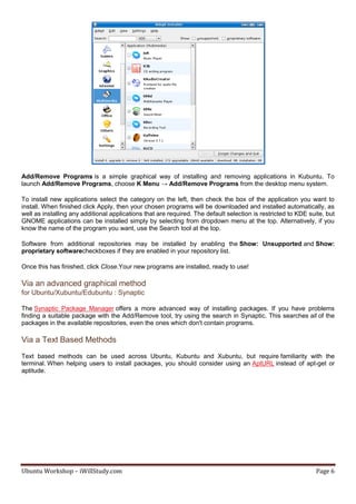 Add/Remove Programs is a simple graphical way of installing and removing applications in Kubuntu. To
launch Add/Remove Programs, choose K Menu → Add/Remove Programs from the desktop menu system.

To install new applications select the category on the left, then check the box of the application you want to
install. When finished click Apply, then your chosen programs will be downloaded and installed automatically, as
well as installing any additional applications that are required. The default selection is restricted to KDE suite, but
GNOME applications can be installed simply by selecting from dropdown menu at the top. Alternatively, if you
know the name of the program you want, use the Search tool at the top.

Software from additional repositories may be installed by enabling the Show: Unsupported and Show:
proprietary softwarecheckboxes if they are enabled in your repository list.

Once this has finished, click Close.Your new programs are installed, ready to use!

Via an advanced graphical method
for Ubuntu/Xubuntu/Edubuntu : Synaptic

The Synaptic Package Manager offers a more advanced way of installing packages. If you have problems
finding a suitable package with the Add/Remove tool, try using the search in Synaptic. This searches all of the
packages in the available repositories, even the ones which don't contain programs.

Via a Text Based Methods
Text based methods can be used across Ubuntu, Kubuntu and Xubuntu, but require familiarity with the
terminal. When helping users to install packages, you should consider using an AptURL instead of apt-get or
aptitude.




Ubuntu Workshop – iWillStudy.com                                                                               Page 6
 