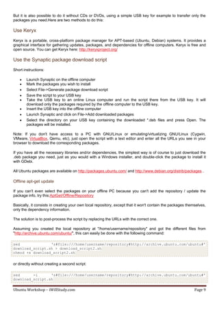 But it is also possible to do it without CDs or DVDs, using a simple USB key for example to transfer only the
packages you need.Here are two methods to do this:

Use Keryx
Keryx is a portable, cross-platform package manager for APT-based (Ubuntu, Debian) systems. It provides a
graphical interface for gathering updates, packages, and dependencies for offline computers. Keryx is free and
open source. You can get Keryx here: http://keryxproject.org/

Use the Synaptic package download script
Short instructions:

       Launch Synaptic on the offline computer
       Mark the packages you wish to install
       Select File->Generate package download script
       Save the script to your USB key
       Take the USB key to an online Linux computer and run the script there from the USB key. It will
        download only the packages required by the offline computer to the USB key.
       Insert the USB key into the offline computer
       Launch Synaptic and click on File->Add downloaded packages
       Select the directory on your USB key containing the downloaded *.deb files and press Open. The
        packages will be installed.

Note: If you don't have access to a PC with GNU/Linux or emulating/virtualizing GNU/Linux (Cygwin,
VMware, VirtualBox, Qemu, etc), just open the script with a text editor and enter all the URLs you see in your
browser to download the corresponding packages.

If you have all the necessary libraries and/or dependencies, the simplest way is of course to just download the
.deb package you need, just as you would with a Windows installer, and double-click the package to install it
with GDebi.

All Ubuntu packages are available on http://packages.ubuntu.com/ and http://www.debian.org/distrib/packages .

Offline apt-get update

If you can't even select the packages on your offline PC because you can't add the repository / update the
package info, try this:AptGet/Offline/Repository

Basically, it consists in creating your own local repository, except that it won't contain the packages themselves,
only the dependency information.

The solution is to post-process the script by replacing the URLs with the correct one.

Assuming you created the local repository at "/home/username/repository" and got the different files from
"http://archive.ubuntu.com/ubuntu/", this can easily be done with the following command:

sed              's#file:///home/username/repository#http://archive.ubuntu.com/ubuntu#'
download_script.sh > download_script2.sh
chmod +x download_script2.sh


or directly without creating a second script:

sed      -i      's#file:///home/username/repository#http://archive.ubuntu.com/ubuntu#'
download_script.sh

Ubuntu Workshop – iWillStudy.com                                                                            Page 9
 