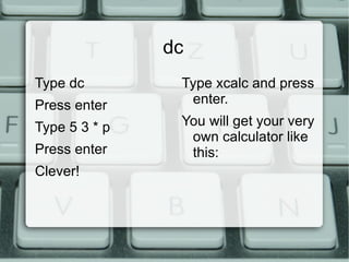 cal Type cal at the prompt and press enter. You will get a calendar for this month. Type cal 2010 and press enter. You will get a calendar for this year. 