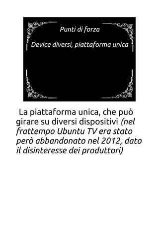 Punti di forza
Device diversi, piattaforma unica
La piattaforma unica, che può
girare su diversi dispositivi (nel
frattempo Ubuntu TV era stato
però abbandonato nel 2012, dato
il disinteresse dei produttori)
 