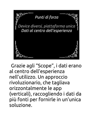 Punti di forza
Device diversi, piattaforma unica
Dati al centro dell’esperienza
Grazie agli “Scope”, i dati erano
al centro dell’esperienza
nell’utilizzo. Un approccio
rivoluzionario, che tagliava
orizzontalmente le app
(verticali), raccogliendo i dati da
più fonti per fornirle in un’unica
soluzione.
 