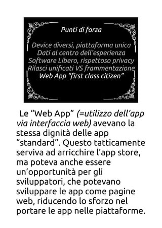 Punti di forza
Device diversi, piattaforma unica
Dati al centro dell’esperienza
Software Libero, rispettoso privacy
Rilasci unifcati VS frammentazione
Web App “frst class citizen”
Punti di forza
Device diversi, piattaforma unica
Dati al centro dell’esperienza
Software Libero, rispettoso privacy
Rilasci unifcati VS frammentazione
Web App “frst class citizen”
Le “Web App” (=utilizzo dell’app
via interfaccia web) avevano la
stessa dignità delle app
“standard”. Questo tatticamente
serviva ad arricchire l’app store,
ma poteva anche essere
un’opportunità per gli
sviluppatori, che potevano
sviluppare le app come pagine
web, riducendo lo sforzo nel
portare le app nelle piattaforme.
 