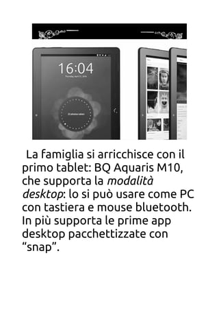 BQ Aquaris M10
La famiglia si arricchisce con il
primo tablet: BQ Aquaris M10,
che supporta la modalità
desktop: lo si può usare come PC
con tastiera e mouse bluetooth.
In più supporta le prime app
desktop pacchettizzate con
“snap”.
 
