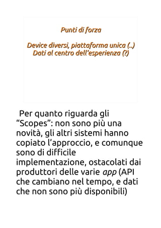 Punti di forzaPunti di forza
Device diversi, piattaforma unica (..)Device diversi, piattaforma unica (..)
Dati al centro dell’esperienza (?)Dati al centro dell’esperienza (?)
Per quanto riguarda gli
“Scopes”: non sono più una
novità, gli altri sistemi hanno
copiato l’approccio, e comunque
sono di difcile
implementazione, ostacolati dai
produttori delle varie app (API
che cambiano nel tempo, e dati
che non sono più disponibili)
 