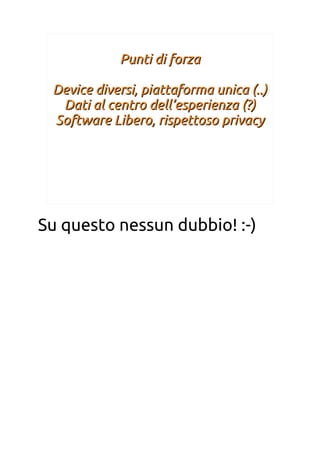 Punti di forzaPunti di forza
Device diversi, piattaforma unica (..)Device diversi, piattaforma unica (..)
Dati al centro dell’esperienza (?)Dati al centro dell’esperienza (?)
Software Libero, rispettoso privacySoftware Libero, rispettoso privacy
Su questo nessun dubbio! :-)
 