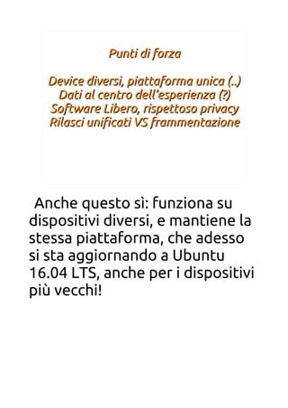 Punti di forzaPunti di forza
Device diversi, piattaforma unica (..)Device diversi, piattaforma unica (..)
Dati al centro dell’esperienza (?)Dati al centro dell’esperienza (?)
Software Libero, rispettoso privacySoftware Libero, rispettoso privacy
Rilasci unifcati VS frammentazioneRilasci unifcati VS frammentazione
Anche questo sì: funziona su
dispositivi diversi, e mantiene la
stessa piattaforma, che adesso
si sta aggiornando a Ubuntu
16.04 LTS, anche per i dispositivi
più vecchi!
 