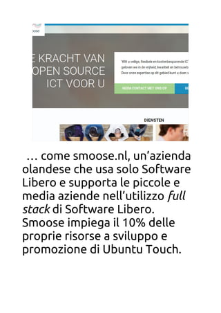 smoose.nlsmoose.nl
… come smoose.nl, un’azienda
olandese che usa solo Software
Libero e supporta le piccole e
media aziende nell’utilizzo full
stack di Software Libero.
Smoose impiega il 10% delle
proprie risorse a sviluppo e
promozione di Ubuntu Touch.
 