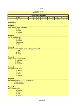 test1

                                         Цахим тест
                                     Хариултын хуудас
             Асуулт                  1        2   3      4       5   6   7   8       9      10
            Хариулт                  c        c   a      b       d   a   c   d   Загалмай    b

Хувилбар­1

Асуулт 1
Амьд биеийн шинж аль нь вэ?
             a. хоол
             b. Байр
             c. Үржих

Асуулт 2 
Аль нь амьд бие вэ?
                a. Бороо
                b. Салхи
               c. Болжмор
                d. Цаг

Асуулт 3
Амьтаны хооллоход аль эрхтэн гол үүрэгтэй вэ?
            a. Ам
            b. Хөл
            c. сүүл

Асуулт 4
Үхэр нь ямар тэжээлтэн бэ?
            a. Махчин
            b. Өвсөн
            c. Холимог

Асуулт 5
Амьгүй зүйлийг сонго. 
                a. Үндэс
                b. Иш
                c. Навч
                d. Ширээ 

Асуулт 6
Амьтан амьдрахад ..., ..., ... хэрэгтэй вэ?
          a. Хоол агаар
          b. Хоол агаар ус

Асуулт 7
Амьд биеийг сонго.
            a. Ширээ
            b. Таваг
            c. Бут 
            d. Чулуу


                                                      Хуудас 3
 
