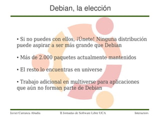 Debian, la elección



    ●Si no puedes con ellos, ¡Únete! Ninguna distribución
    puede aspirar a ser más grande que Debian

    ●   Más de 2.000 paquetes actualmente mantenidos

    ●   El resto lo encuentras en universe

    ●Trabajo adicional en multiverse para aplicaciones
    que aún no forman parte de Debian



Javier Carranza Abadía      II Jornadas de Software Libre UCA   Interactors
 