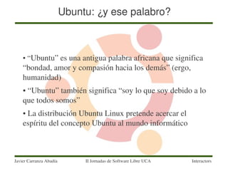 Ubuntu: ¿y ese palabro?



    ●    “Ubuntu” es una antigua palabra africana que significa 
    “bondad, amor y compasión hacia los demás” (ergo, 
    humanidad)
    ● “Ubuntu” también significa “soy lo que soy debido a lo 
    que todos somos”
    ● La distribución Ubuntu Linux pretende acercar el 
    espíritu del concepto Ubuntu al mundo informático



Javier Carranza Abadía        II Jornadas de Software Libre UCA   Interactors
 