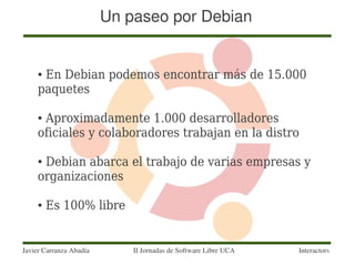 Un paseo por Debian


     ●En Debian podemos encontrar más de 15.000
     paquetes

     ●Aproximadamente 1.000 desarrolladores
     oficiales y colaboradores trabajan en la distro

     ●Debian abarca el trabajo de varias empresas y
     organizaciones

     ●   Es 100% libre


Javier Carranza Abadía       II Jornadas de Software Libre UCA   Interactors
 