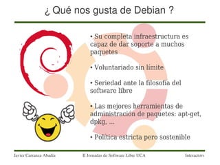 ¿ Qué nos gusta de Debian ?

                            ●Su completa infraestructura es
                            capaz de dar soporte a muchos
                            paquetes

                            ●   Voluntariado sin límite

                            ●Seriedad ante la filosofía del
                            software libre

                            ●Las mejores herramientas de
                            administración de paquetes: apt-get,
                            dpkg, ...

                            ●   Política estricta pero sostenible

Javier Carranza Abadía   II Jornadas de Software Libre UCA     Interactors
 