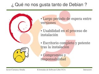 ¿ Qué no nos gusta tanto de Debian ?

                             ●Largo período de espera entre
                             versiones

                             ● Usabilidad en el proceso de
                             instalación

                             ● Escritorio completo y potente
                             tras la instalación

                             ●Compromiso y
                             responsabilidad

Javier Carranza Abadía   II Jornadas de Software Libre UCA   Interactors
 