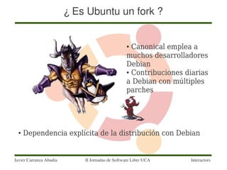 ¿ Es Ubuntu un fork ?


                                                 ● Canonical emplea a
                                                 muchos desarrolladores
                                                 Debian
                                                 ● Contribuciones diarias


                                                 a Debian con múltiples
                                                 parches




  ●   Dependencia explícita de la distribución con Debian


Javier Carranza Abadía       II Jornadas de Software Libre UCA     Interactors
 