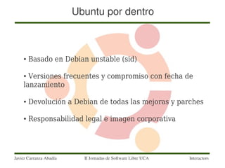 Ubuntu por dentro



    ●   Basado en Debian unstable (sid)

    ● Versiones frecuentes y compromiso con fecha de
    lanzamiento

    ●   Devolución a Debian de todas las mejoras y parches

    ●   Responsabilidad legal e imagen corporativa




Javier Carranza Abadía     II Jornadas de Software Libre UCA   Interactors
 