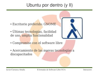 Ubuntu por dentro (y II)



    ●   Escritorio preferido: GNOME

    ●Últimas tecnologías, facilidad
    de uso, amplia funcionalidad

    ●   Compromiso con el software libre

    ●Acercamiento de las nuevas tecnologías a
    discapacitados



Javier Carranza Abadía        II Jornadas de Software Libre UCA   Interactors
 