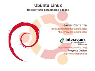 Ubuntu Linux
Un escritorio para unirlos a todos




                              Javier Carranza
                   javier.carranza@interactors.coop
                          http://www.interactors.coop




                                            Ubuntu
                         http://www.ubuntulinux.org
                                   Proyecto Debian
                               http://www.debian.org
 