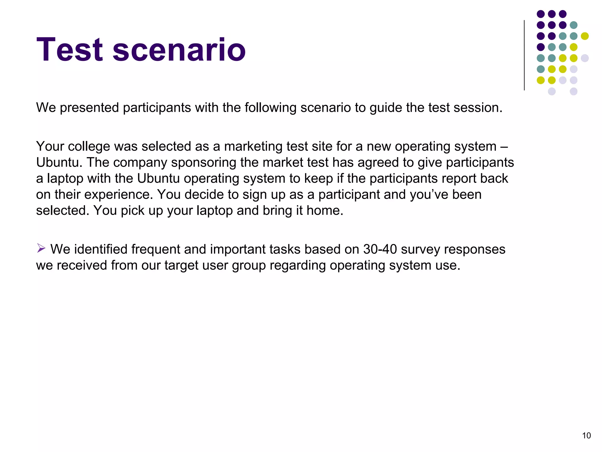 We presented participants with the following scenario to guide the test session. Your college was selected as a marketing test site for a new operating system – Ubuntu. The company sponsoring the market test has agreed to give participants a laptop with the Ubuntu operating system to keep if the participants report back on their experience. You decide to sign up as a participant and you’ve been selected. You pick up your laptop and bring it home. We identified frequent and important tasks based on 30-40 survey responses we received from our target user group regarding operating system use. Test scenario 